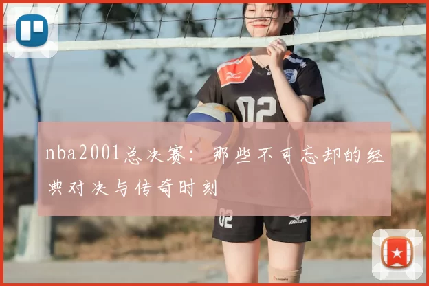 nba2001总决赛：那些不可忘却的经典对决与传奇时刻