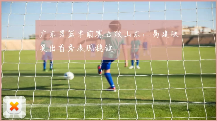广东男篮季前赛击败山东，易建联复出首秀表现稳健