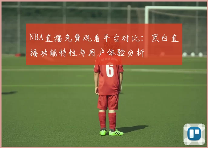 NBA直播免费观看平台对比：黑白直播功能特性与用户体验分析