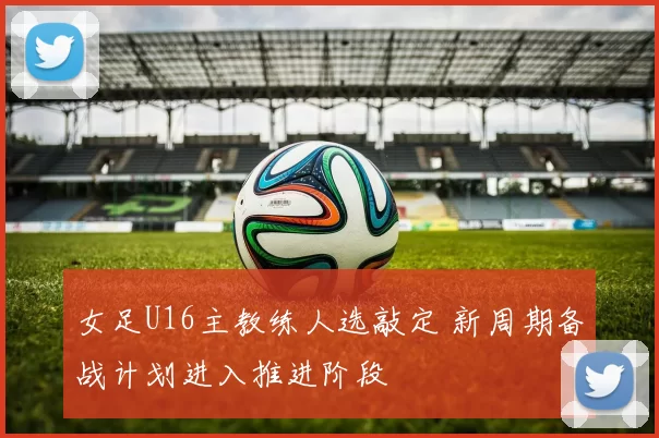 女足U16主教练人选敲定 新周期备战计划进入推进阶段