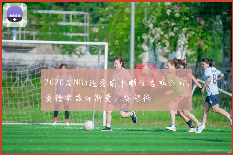 2020届NBA选秀前十顺位名单公布,爱德华兹怀斯曼三球领衔