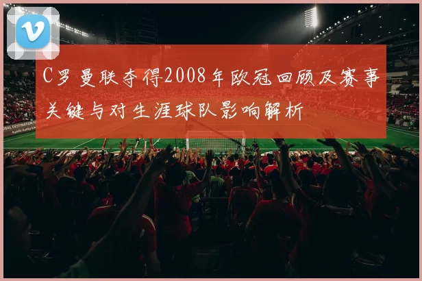 C罗曼联夺得2008年欧冠回顾及赛事关键与对生涯球队影响解析