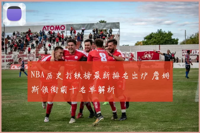 NBA历史打铁榜最新排名出炉 詹姆斯领衔前十名单解析