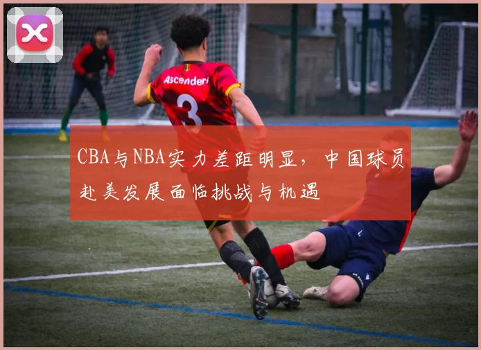 CBA与NBA实力差距明显，中国球员赴美发展面临挑战与机遇