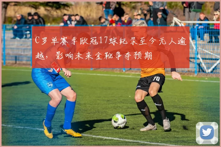 C罗单赛季欧冠17球纪录至今无人逾越，影响未来金靴争夺预期