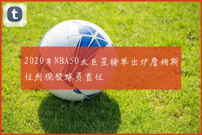 2020年NBA50大巨星榜单出炉詹姆斯位列现役球员首位