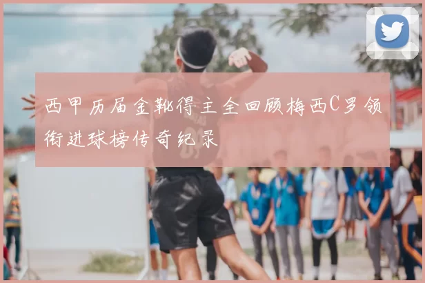 西甲历届金靴得主全回顾梅西C罗领衔进球榜传奇纪录