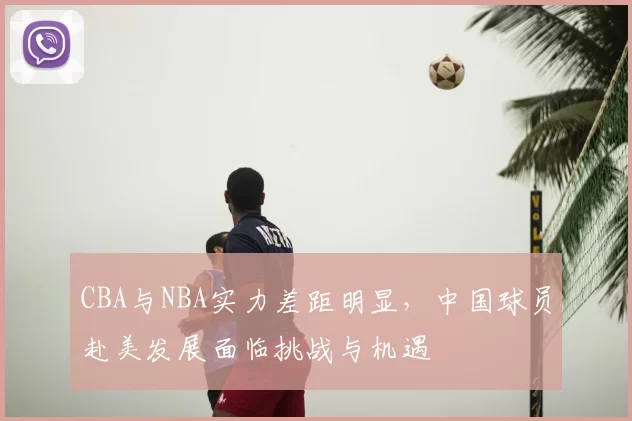 CBA与NBA实力差距明显，中国球员赴美发展面临挑战与机遇