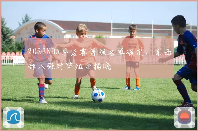 2023NBA季后赛晋级名单确定,东西部八强对阵组合揭晓