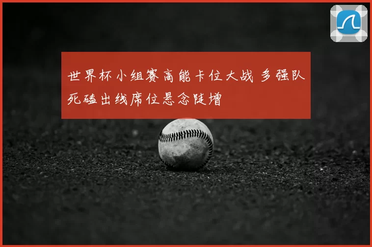 世界杯小组赛高能卡位大战 多强队死磕出线席位悬念陡增