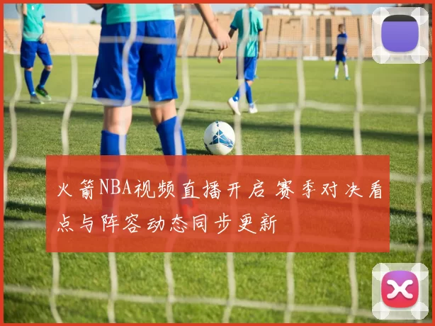 火箭NBA视频直播开启 赛季对决看点与阵容动态同步更新