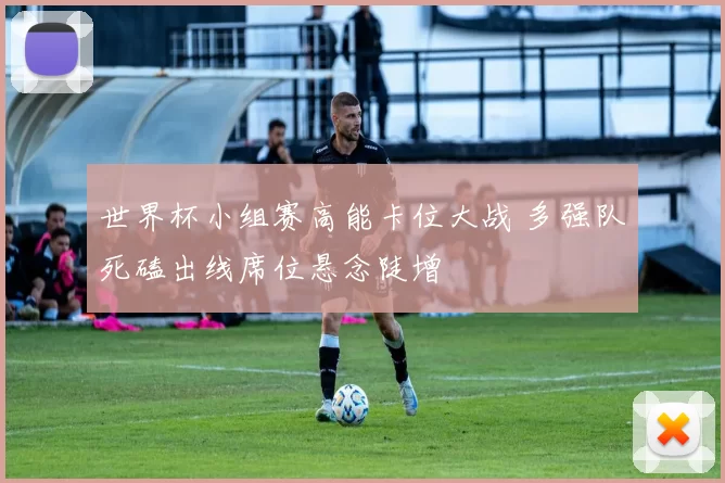 世界杯小组赛高能卡位大战 多强队死磕出线席位悬念陡增