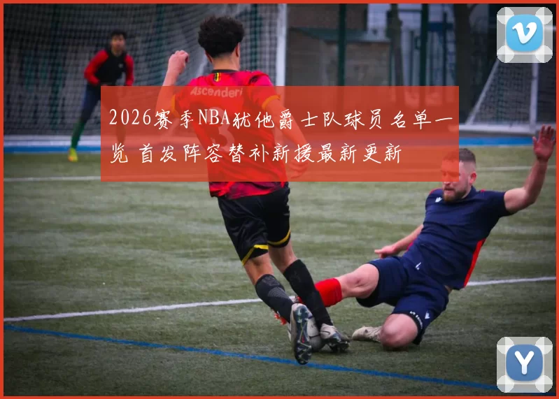 2026赛季NBA犹他爵士队球员名单一览 首发阵容替补新援最新更新