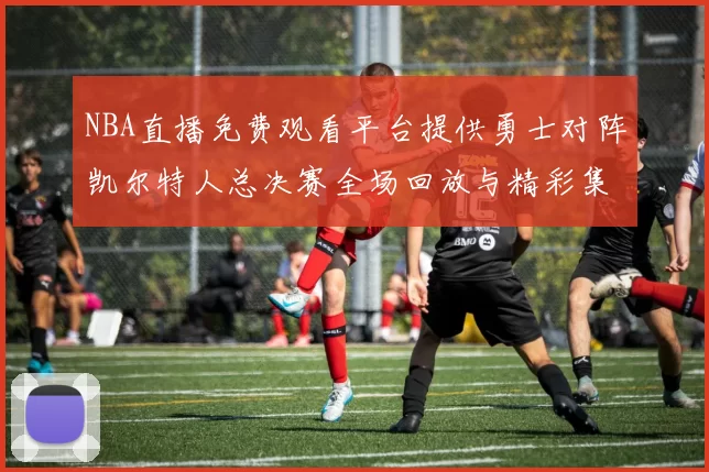 NBA直播免费观看平台提供勇士对阵凯尔特人总决赛全场回放与精彩集锦