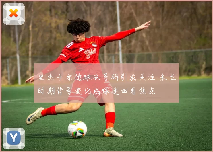 里杰卡尔德球衣号码引发关注 米兰时期背号变化成球迷回看焦点