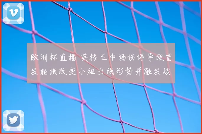 欧洲杯直播 英格兰中场伤停导致首发轮换改变小组出线形势并触发战术调整