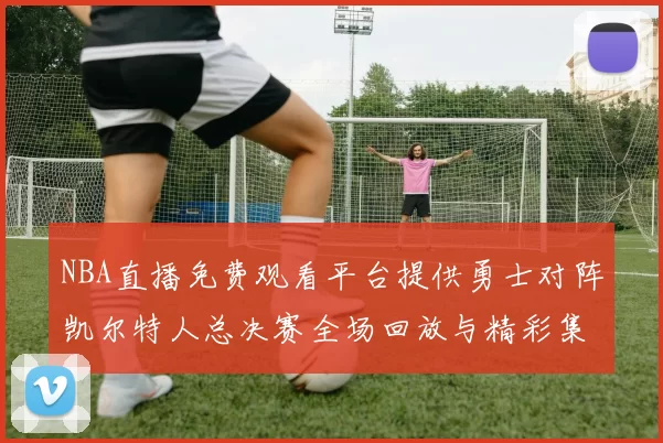 NBA直播免费观看平台提供勇士对阵凯尔特人总决赛全场回放与精彩集锦