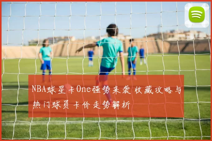 NBA球星卡One强势来袭 收藏攻略与热门球员卡价走势解析