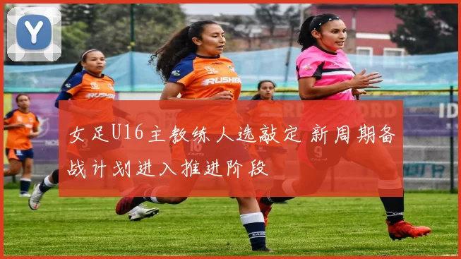 女足U16主教练人选敲定 新周期备战计划进入推进阶段