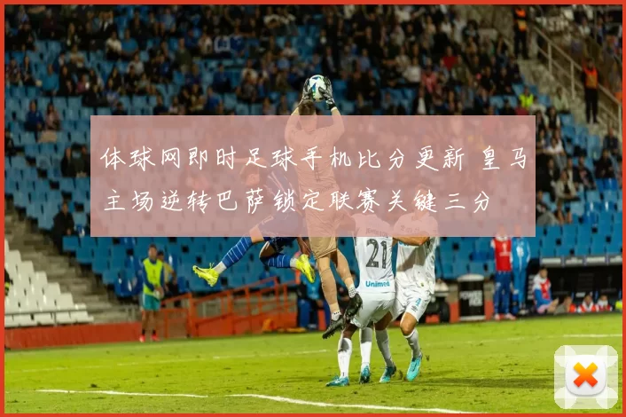 体球网即时足球手机比分更新 皇马主场逆转巴萨锁定联赛关键三分