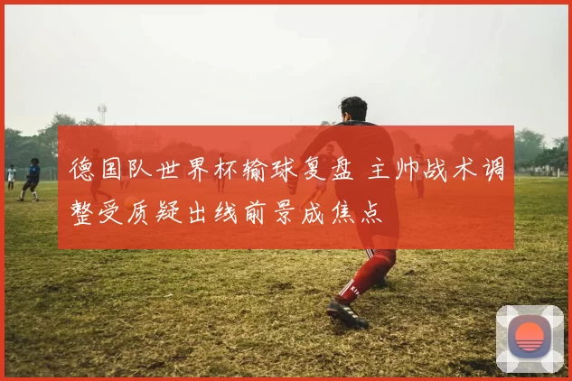 德国队世界杯输球复盘 主帅战术调整受质疑出线前景成焦点