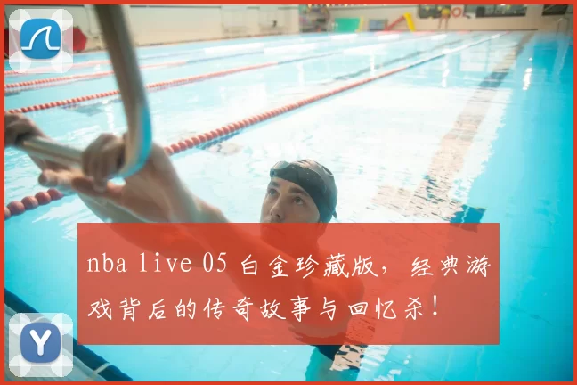 nba live 05 白金珍藏版,经典游戏背后的传奇故事与回忆杀!