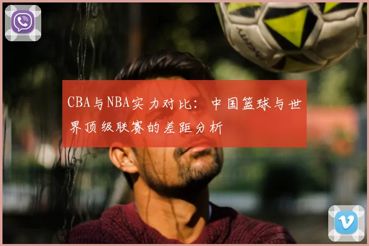CBA与NBA实力对比：中国篮球与世界顶级联赛的差距分析
