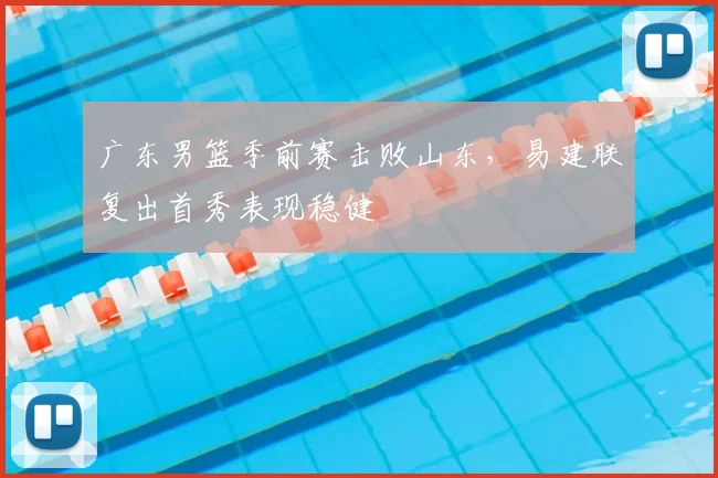 广东男篮季前赛击败山东，易建联复出首秀表现稳健