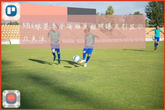 NBA球星妻子海滩度假照曝光引发公众关注