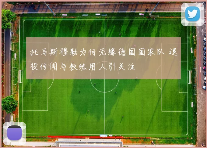 托马斯穆勒为何无缘德国国家队 退役传闻与教练用人引关注