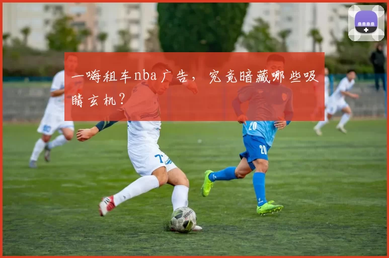 一嗨租车nba广告，究竟暗藏哪些吸睛玄机？