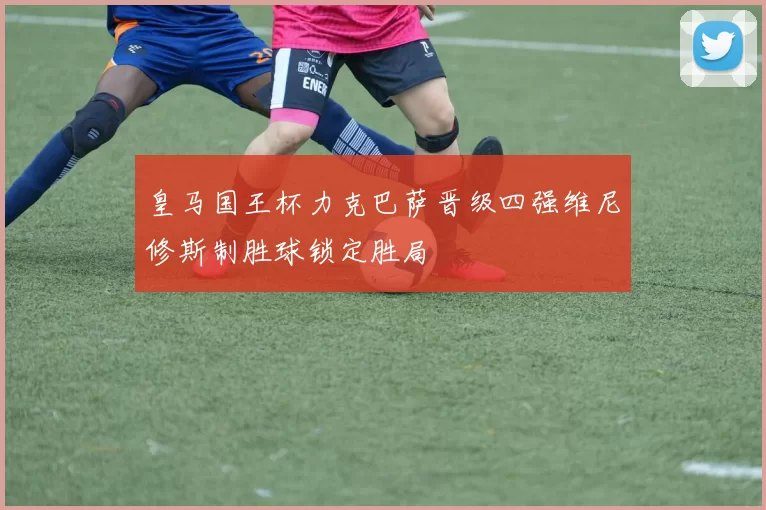 皇马国王杯力克巴萨晋级四强维尼修斯制胜球锁定胜局