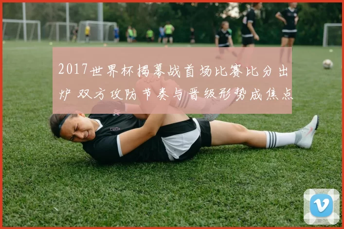 2017世界杯揭幕战首场比赛比分出炉 双方攻防节奏与晋级形势成焦点