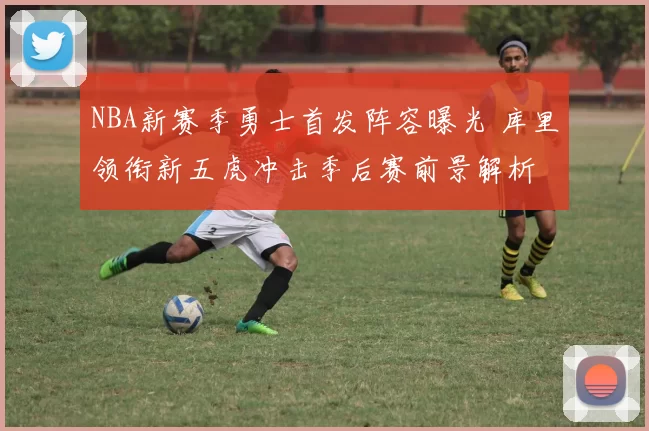 NBA新赛季勇士首发阵容曝光 库里领衔新五虎冲击季后赛前景解析