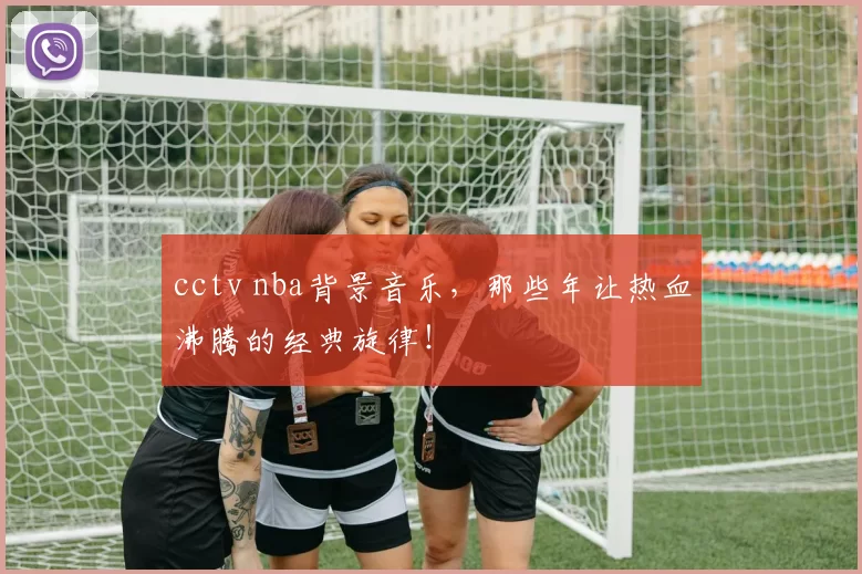 cctv nba背景音乐,那些年让热血沸腾的经典旋律!