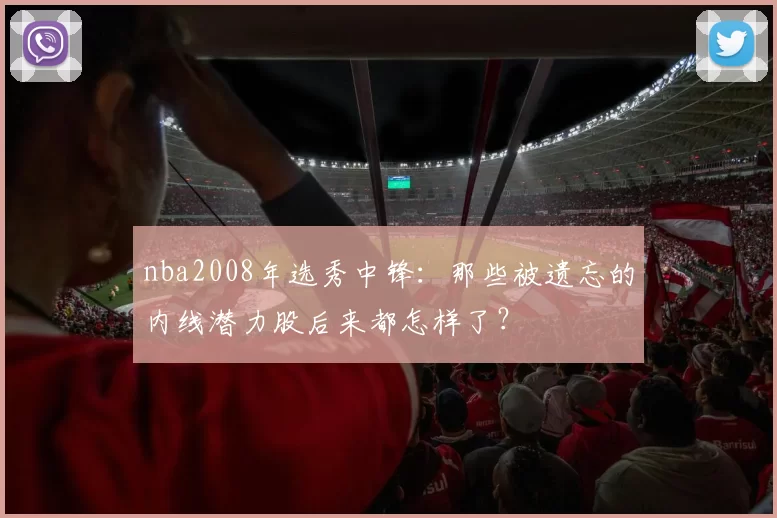 nba2008年选秀中锋：那些被遗忘的内线潜力股后来都怎样了？