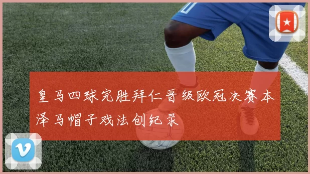 皇马四球完胜拜仁晋级欧冠决赛本泽马帽子戏法创纪录