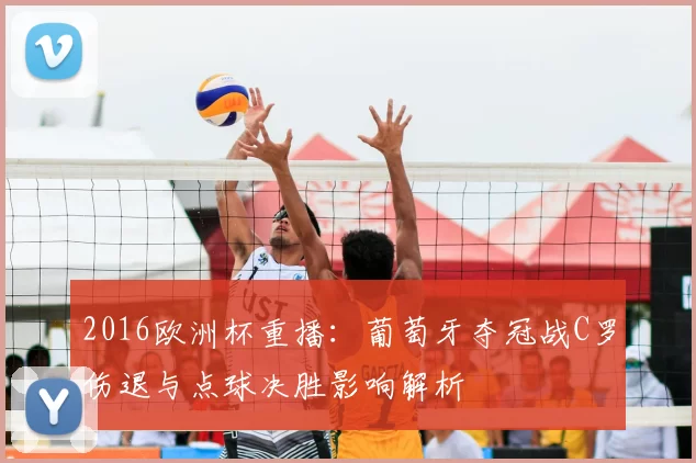 2016欧洲杯重播：葡萄牙夺冠战C罗伤退与点球决胜影响解析