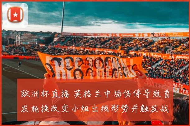 欧洲杯直播 英格兰中场伤停导致首发轮换改变小组出线形势并触发战术调整