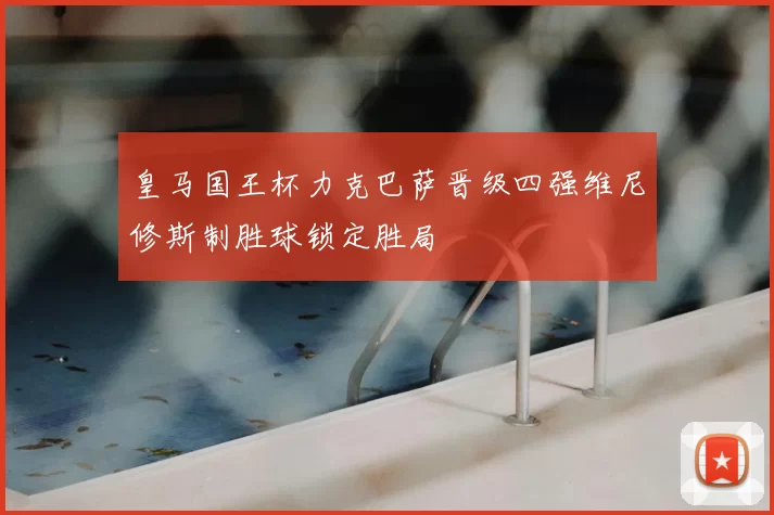 皇马国王杯力克巴萨晋级四强维尼修斯制胜球锁定胜局