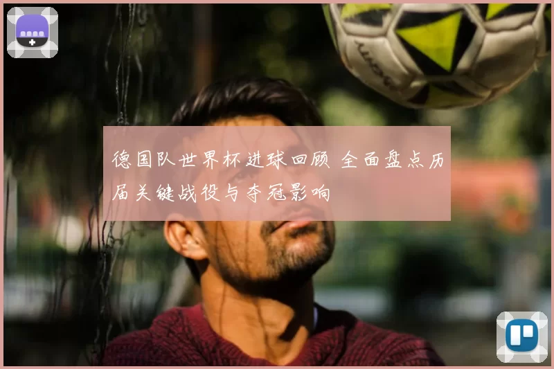 德国队世界杯进球回顾 全面盘点历届关键战役与夺冠影响