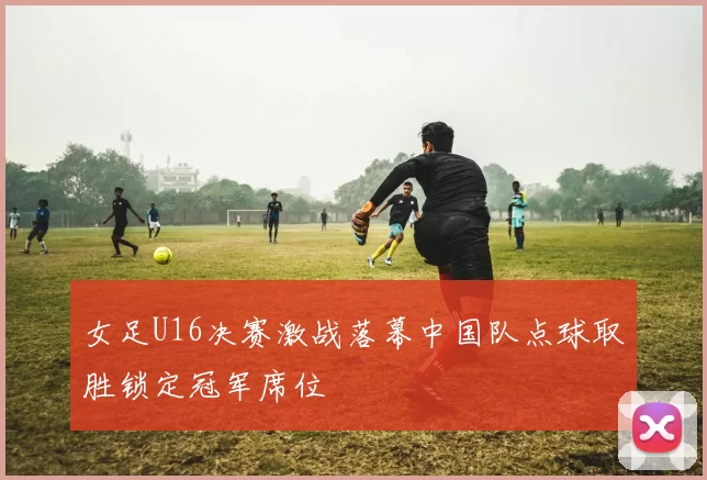 女足U16决赛激战落幕中国队点球取胜锁定冠军席位