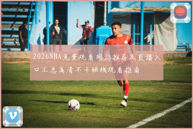 2026NBA免费观看网站推荐及直播入口汇总高清不卡顿线观看指南