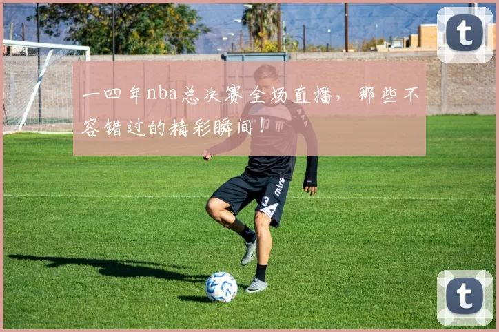 一四年nba总决赛全场直播，那些不容错过的精彩瞬间！