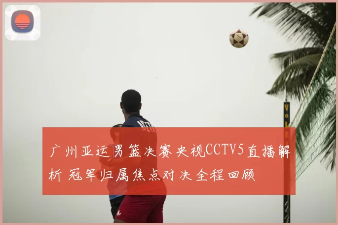 广州亚运男篮决赛央视CCTV5直播解析 冠军归属焦点对决全程回顾
