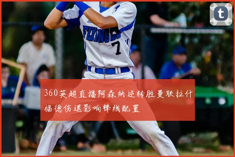 360英超直播阿森纳逆转胜曼联拉什福德伤退影响锋线配置