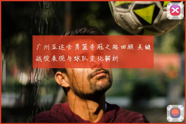 广州亚运会男篮夺冠之路回顾 关键战役表现与球队变化解析