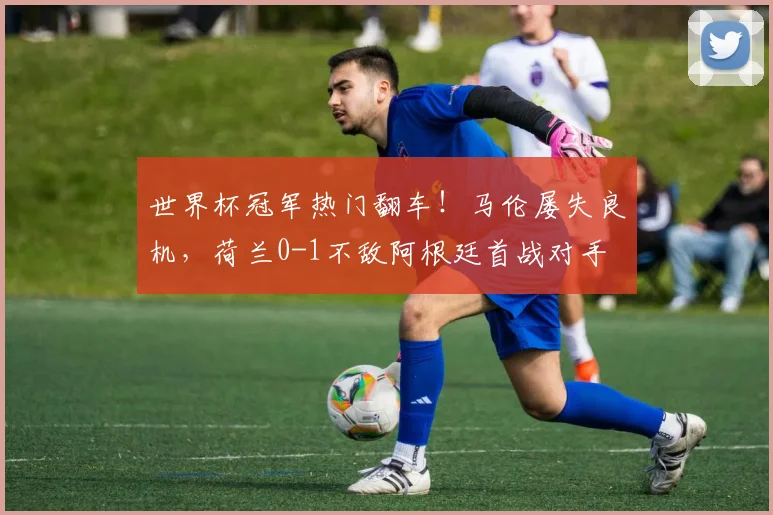 世界杯冠军热门翻车！马伦屡失良机，荷兰0-1不敌阿根廷首战对手