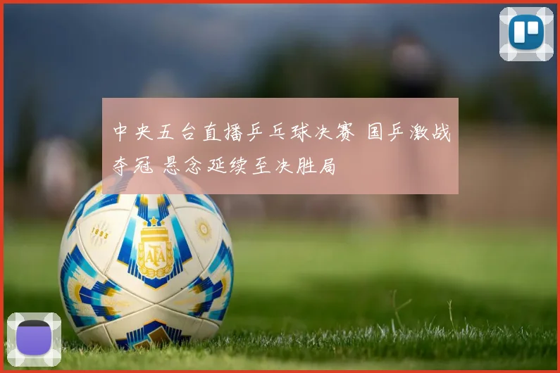 中央五台直播乒乓球决赛 国乒激战夺冠 悬念延续至决胜局