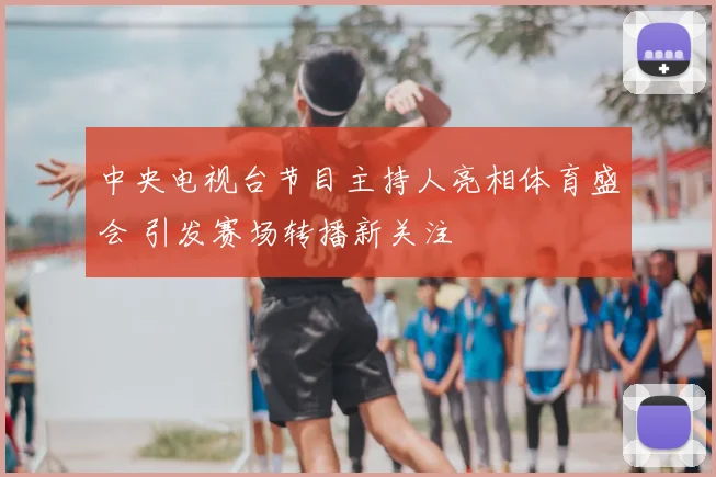 中央电视台节目主持人亮相体育盛会 引发赛场转播新关注